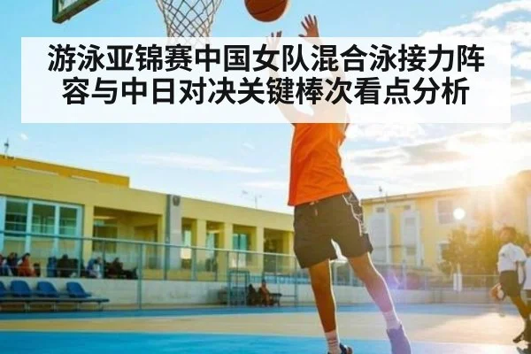游泳亚锦赛中国女队混合泳接力阵容与中日对决关键棒次看点分析