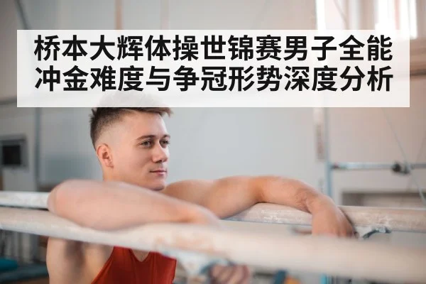 桥本大辉体操世锦赛男子全能冲金难度与争冠形势深度分析