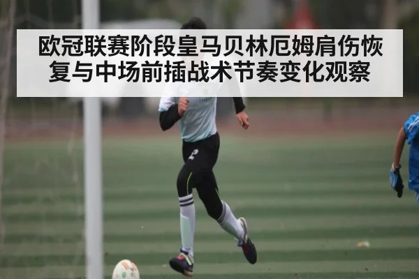 欧冠联赛阶段皇马贝林厄姆肩伤恢复与中场前插战术节奏变化观察